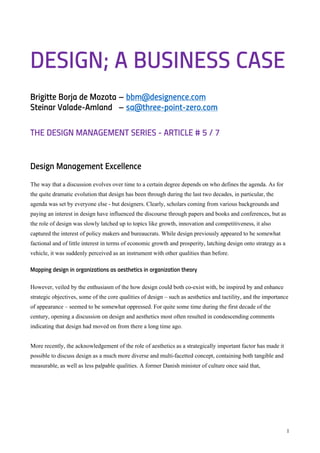 1
DESIGN; A BUSINESS CASE
Brigitte Borja de Mozota – bbm@designence.com
Steinar Valade-Amland – sa@three-point-zero.com
THE DESIGN MANAGEMENT SERIES - ARTICLE # 5 / 7
Design Management Excellence
The way that a discussion evolves over time to a certain degree depends on who defines the agenda. As for
the quite dramatic evolution that design has been through during the last two decades, in particular, the
agenda was set by everyone else - but designers. Clearly, scholars coming from various backgrounds and
paying an interest in design have influenced the discourse through papers and books and conferences, but as
the role of design was slowly latched up to topics like growth, innovation and competitiveness, it also
captured the interest of policy makers and bureaucrats. While design previously appeared to be somewhat
factional and of little interest in terms of economic growth and prosperity, latching design onto strategy as a
vehicle, it was suddenly perceived as an instrument with other qualities than before.
Mapping design in organizations as aesthetics in organization theory
However, veiled by the enthusiasm of the how design could both co-exist with, be inspired by and enhance
strategic objectives, some of the core qualities of design – such as aesthetics and tactility, and the importance
of appearance – seemed to be somewhat oppressed. For quite some time during the first decade of the
century, opening a discussion on design and aesthetics most often resulted in condescending comments
indicating that design had moved on from there a long time ago.
More recently, the acknowledgement of the role of aesthetics as a strategically important factor has made it
possible to discuss design as a much more diverse and multi-facetted concept, containing both tangible and
measurable, as well as less palpable qualities. A former Danish minister of culture once said that,
 
