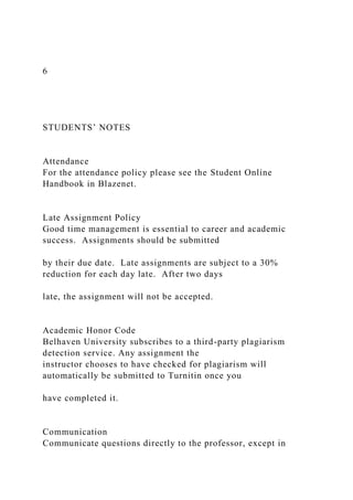 6
STUDENTS’ NOTES
Attendance
For the attendance policy please see the Student Online
Handbook in Blazenet.
Late Assignment Policy
Good time management is essential to career and academic
success. Assignments should be submitted
by their due date. Late assignments are subject to a 30%
reduction for each day late. After two days
late, the assignment will not be accepted.
Academic Honor Code
Belhaven University subscribes to a third-party plagiarism
detection service. Any assignment the
instructor chooses to have checked for plagiarism will
automatically be submitted to Turnitin once you
have completed it.
Communication
Communicate questions directly to the professor, except in
 