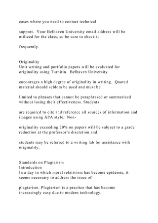 cases where you need to contact technical
support. Your Belhaven University email address will be
utilized for the class, so be sure to check it
frequently.
Originality
Unit writing and portfolio papers will be evaluated for
originality using Turnitin. Belhaven University
encourages a high degree of originality in writing. Quoted
material should seldom be used and must be
limited to phrases that cannot be paraphrased or summarized
without losing their effectiveness. Students
are required to cite and reference all sources of information and
images using APA style. Non-
originality exceeding 20% on papers will be subject to a grade
reduction at the professor’s discretion and
students may be referred to a writing lab for assistance with
originality.
Standards on Plagiarism
Introduction
In a day in which moral relativism has become epidemic, it
seems necessary to address the issue of
plagiarism. Plagiarism is a practice that has become
increasingly easy due to modern technology.
 