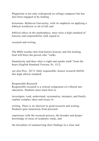 Plagiarism is not only widespread on college campuses but has
also been engaged in by leading
historians. Belhaven University, with its emphasis on applying a
biblical worldview to all of life and
biblical ethics in the marketplace, must raise a high standard of
honesty and responsibility with regard to
research and writing.
The Bible teaches that God honors honesty and fair dealing.
God will bless the person who “walks
blamelessly and does what is right and speaks truth” from the
heart (English Standard Version, Ps. 15:2;
see also Prov. 20:7). Only responsible, honest research fulfills
this high ethical standard.
Responsible Research
Responsible research is a critical component of a liberal arts
education. Students must learn how to
investigate, read, understand, systematize, interpret, and finally
explain complex ideas and issues in
writing. There is no shortcut to good research and writing.
Students gain immensely from personal
experience with the research process, the broader and deeper
knowledge of areas of academic study, and
the discipline of summarizing their findings in a clear and
 