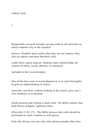 orderly form.
7
Responsible research includes giving credit to all materials on
which students rely in the research
process. Students must realize that they are not experts; they
rely on experts and must therefore fully
credit these expert sources. Students must acknowledge all
sources of ideas, words, phrases, or sentences
included in the research paper.
One of the best ways to avoid plagiarism is to read thoroughly
to gain an understanding of source
materials, and then, without looking at the source, give one’s
own summary or evaluation.
Good research and writing is hard work. The Bible teaches that
God blesses diligent, righteous labor
(Proverbs 12:24, 27). The Bible stresses that work should be
performed in such a manner as will please
God who always sees not only what pleases people when they
 