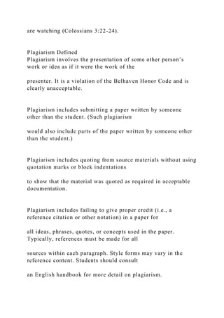are watching (Colossians 3:22-24).
Plagiarism Defined
Plagiarism involves the presentation of some other person’s
work or idea as if it were the work of the
presenter. It is a violation of the Belhaven Honor Code and is
clearly unacceptable.
Plagiarism includes submitting a paper written by someone
other than the student. (Such plagiarism
would also include parts of the paper written by someone other
than the student.)
Plagiarism includes quoting from source materials without using
quotation marks or block indentations
to show that the material was quoted as required in acceptable
documentation.
Plagiarism includes failing to give proper credit (i.e., a
reference citation or other notation) in a paper for
all ideas, phrases, quotes, or concepts used in the paper.
Typically, references must be made for all
sources within each paragraph. Style forms may vary in the
reference content. Students should consult
an English handbook for more detail on plagiarism.
 