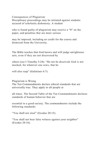 Consequences of Plagiarism
Disciplinary proceedings may be initiated against students
accused of scholastic dishonesty. A student
who is found guilty of plagiarism may receive a “0” on the
paper, and penalties that are more serious
may be imposed, including no credit for the course and
dismissal from the University.
The Bible teaches that God knows and will judge unrighteous
acts, even if they are not discovered by
others (see I Timothy 5:24): “Do not be deceived; God is not
mocked, for whatever one sows, that he
will also reap” (Galatians 6:7).
Plagiarism is Wrong
The Ten Commandments declare ethical standards that are
universally true. They apply to all people at
all times. The Second Table of the Ten Commandments declares
standards of human behavior that are
essential to a good society. The commandments include the
following standards:
“You shall not steal” (Exodus 20:15).
“You shall not bear false witness against your neighbor”
(Exodus 20:16).
 