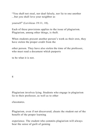 “You shall not steal, nor deal falsely, nor lie to one another
...but you shall love your neighbor as
yourself” (Leviticus 19:11, 18).
Each of these provisions applies to the issue of plagiarism.
Plagiarism, among other things, is theft.
When students present another person’s work as their own, they
have stolen the proper credit from the
other person. They have also stolen the time of the professor,
who must read a document which purports
to be what it is not.
8
Plagiarism involves lying. Students who engage in plagiarism
lie to their professor, as well as to other
classmates.
Plagiarism, even if not discovered, cheats the student out of the
benefit of the proper learning
experience. The student who commits plagiarism will always
bear the sense of guilt of gaining
 