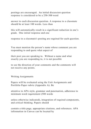 postings are encouraged. An initial discussion question
response is considered to be a 250-300 word
answer to each discussion question. A response to a classmate
should be at least 100 words. Less than
this will automatically result in a significant reduction in one’s
grade. One initial response and one
response to a classmate's posting are required for each question.
You must mention the person’s name whose comment you are
responding to and quote what aspect of
their post you are speaking to. Without a name and what
exactly you are responding to, it is not possible
to see the direction of your comments and the comments will
not receive any points.
Writing Assignments
Papers will be evaluated using the Unit Assignments and
Portfolio Paper rubric (Appendix A). Be
attentive to APA style, grammar and punctuation, adherence to
minimum word requirement (500 words
unless otherwise indicated), integration of required components,
and critical thinking. Papers should
contain a title page, appropriate citations, and references. APA
information in Canvas can be located by
 