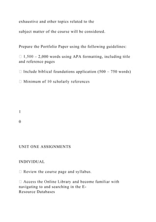 exhaustive and other topics related to the
subject matter of the course will be considered.
Prepare the Portfolio Paper using the following guidelines:
– 2,000 words using APA formatting, including title
and reference pages
foundations application (500 – 750 words)
1
0
UNIT ONE ASSIGNMENTS
INDIVIDUAL
navigating to and searching in the E-
Resource Databases
 