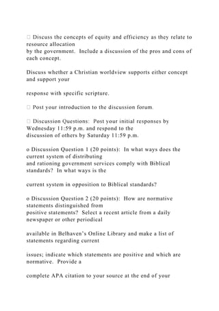 resource allocation
by the government. Include a discussion of the pros and cons of
each concept.
Discuss whether a Christian worldview supports either concept
and support your
response with specific scripture.
Wednesday 11:59 p.m. and respond to the
discussion of others by Saturday 11:59 p.m.
o Discussion Question 1 (20 points): In what ways does the
current system of distributing
and rationing government services comply with Biblical
standards? In what ways is the
current system in opposition to Biblical standards?
o Discussion Question 2 (20 points): How are normative
statements distinguished from
positive statements? Select a recent article from a daily
newspaper or other periodical
available in Belhaven’s Online Library and make a list of
statements regarding current
issues; indicate which statements are positive and which are
normative. Provide a
complete APA citation to your source at the end of your
 