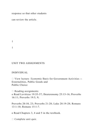 response so that other students
can review the article.
1
1
UNIT TWO ASSIGNMENTS
INDIVIDUAL
for Government Activities --
Externalities, Public Goods and
Public Choice
o Read Leviticus 19:35-37; Deuteronomy 25:13-16; Proverbs
16:11; Proverbs 19:5, 9;
Proverbs 20:10, 23; Proverbs 21:28; Luke 20:19-28; Romans
13:1-10; Romans 15:1-7.
o Read Chapters 3, 4 and 5 in the textbook.
 