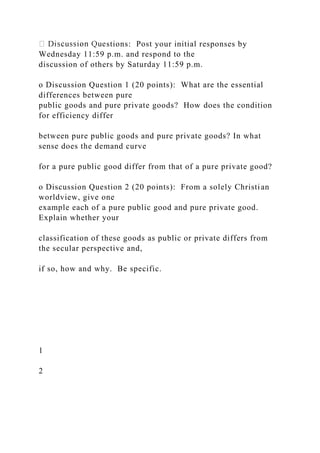 stions: Post your initial responses by
Wednesday 11:59 p.m. and respond to the
discussion of others by Saturday 11:59 p.m.
o Discussion Question 1 (20 points): What are the essential
differences between pure
public goods and pure private goods? How does the condition
for efficiency differ
between pure public goods and pure private goods? In what
sense does the demand curve
for a pure public good differ from that of a pure private good?
o Discussion Question 2 (20 points): From a solely Christian
worldview, give one
example each of a pure public good and pure private good.
Explain whether your
classification of these goods as public or private differs from
the secular perspective and,
if so, how and why. Be specific.
1
2
 