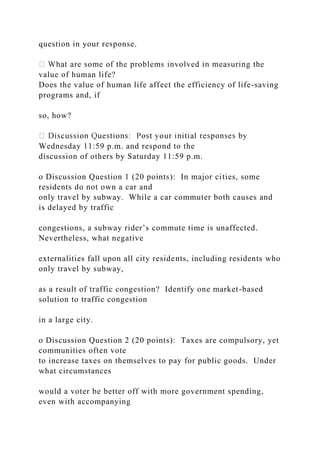 question in your response.
value of human life?
Does the value of human life affect the efficiency of life-saving
programs and, if
so, how?
Wednesday 11:59 p.m. and respond to the
discussion of others by Saturday 11:59 p.m.
o Discussion Question 1 (20 points): In major cities, some
residents do not own a car and
only travel by subway. While a car commuter both causes and
is delayed by traffic
congestions, a subway rider’s commute time is unaffected.
Nevertheless, what negative
externalities fall upon all city residents, including residents who
only travel by subway,
as a result of traffic congestion? Identify one market-based
solution to traffic congestion
in a large city.
o Discussion Question 2 (20 points): Taxes are compulsory, yet
communities often vote
to increase taxes on themselves to pay for public goods. Under
what circumstances
would a voter be better off with more government spending,
even with accompanying
 