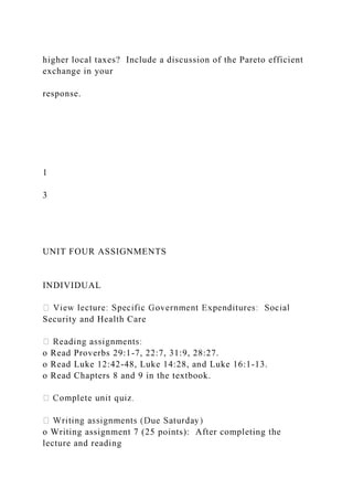 higher local taxes? Include a discussion of the Pareto efficient
exchange in your
response.
1
3
UNIT FOUR ASSIGNMENTS
INDIVIDUAL
Security and Health Care
o Read Proverbs 29:1-7, 22:7, 31:9, 28:27.
o Read Luke 12:42-48, Luke 14:28, and Luke 16:1-13.
o Read Chapters 8 and 9 in the textbook.
o Writing assignment 7 (25 points): After completing the
lecture and reading
 