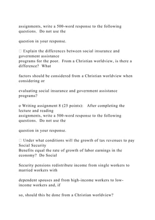 assignments, write a 500-word response to the following
questions. Do not use the
question in your response.
government assistance
programs for the poor. From a Christian worldview, is there a
difference? What
factors should be considered from a Christian worldview when
considering or
evaluating social insurance and government assistance
programs?
o Writing assignment 8 (25 points): After completing the
lecture and reading
assignments, write a 500-word response to the following
questions. Do not use the
question in your response.
Social Security
Benefits equal the rate of growth of labor earnings in the
economy? Do Social
Security pensions redistribute income from single workers to
married workers with
dependent spouses and from high-income workers to low-
income workers and, if
so, should this be done from a Christian worldview?
 