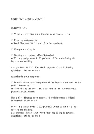 UNIT FIVE ASSIGNMENTS
INDIVIDUAL
ent Expenditures
o Read Chapters 10, 11 and 12 in the textbook.
o Writing assignment 9 (25 points): After completing the
lecture and reading
assignments, write a 500-word response to the following
questions. Do not use the
question in your response.
redistribution of
income among citizens? How can deficit finance influence
political equilibrium?
Has deficit finance been associated with increased federal
investment in the U.S.?
o Writing assignment 10 (25 points): After completing the
lecture and reading
assignments, write a 500-word response to the following
questions. Do not use the
 