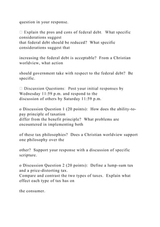 question in your response.
considerations suggest
that federal debt should be reduced? What specific
considerations suggest that
increasing the federal debt is acceptable? From a Christian
worldview, what action
should government take with respect to the federal debt? Be
specific.
Wednesday 11:59 p.m. and respond to the
discussion of others by Saturday 11:59 p.m.
o Discussion Question 1 (20 points): How does the ability-to-
pay principle of taxation
differ from the benefit principle? What problems are
encountered in implementing both
of these tax philosophies? Does a Christian worldview support
one philosophy over the
other? Support your response with a discussion of specific
scripture.
o Discussion Question 2 (20 points): Define a lump-sum tax
and a price-distorting tax.
Compare and contrast the two types of taxes. Explain what
effect each type of tax has on
the consumer.
 