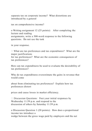 separate tax on corporate income? What distortions are
introduced by a general
tax on comprehensive income?
o Writing assignment 12 (25 points): After completing the
lecture and reading
assignments, write a 500-word response to the following
questions. Do not use the task
in your response.
major justifications
for tax preferences? What are the economic consequences of
tax preferences?
How can tax expenditures be used to evaluate the desirability of
tax preferences?
Why do tax expenditures overestimate the gains in revenue that
would come
about from eliminating tax preferences? Explain how tax
preferences distort
prices and cause losses in market efficiency.
Wednesday 11:59 p.m. and respond to the
discussion of others by Saturday 11:59 p.m.
o Discussion Question 1 (20 points): How does a proportional
income tax introduce a
wedge between the gross wage paid by employers and the net
 