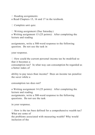 o Read Chapters 15, 16 and 17 in the textbook.
o Writing assignment 13 (25 points): After completing the
lecture and reading
assignments, write a 500-word response to the following
question. Do not use the task in
your response.
that it becomes a
consumption tax? In what way can consumption be regarded as
a better index of
ability to pay taxes than income? Does an income tax penalize
the saver while a
consumption tax does not?
o Writing assignment 14 (25 points): After completing the
lecture and reading
assignments, write a 500-word response to the following
questions. Do not use the task
in your response.
or a comprehensive wealth tax?
What are some of
the problems associated with measuring wealth? Why would
inclusion of the
 