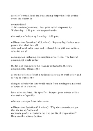 assets of corporations and outstanding corporate stock double-
count the wealth of
corporations?
our initial responses by
Wednesday 11:59 p.m. and respond to the
discussion of others by Saturday 11:59 p.m.
o Discussion Question 1 (20 points): Suppose legislation were
passed that abolished all
state and local sales taxes and replaced them with one uniform
sales tax on all
consumption including consumption of services. The federal
government would collect
the tax and then return the revenue collected to the state
governments. Discuss the
economic effects of such a national sales tax on work effort and
saving as well as the
changes in behavior that would result from moving to a national
as opposed to state and
local sales tax base. Be specific. Support your answer with a
discussion of specific
relevant concepts from this course.
o Discussion Question (20 points): Why do economists argue
that the tax definition of
corporate profits overstates the true profits of corporations?
How can this mis-definition
 