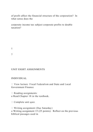 of profit affect the financial structure of the corporation? In
what sense does the
corporate income tax subject corporate profits to double
taxation?
1
7
UNIT EIGHT ASSIGNMENTS
INDIVIDUAL
Government Finance
o Read Chapter 18 in the textbook.
o Writing assignment 15 (25 points): Reflect on the previous
biblical passages used in
 