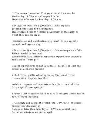 Wednesday 11:59 p.m. and respond to the
discussion of others by Saturday 11:59 p.m.
o Discussion Question 1 (20 points): Why are local
governments likely to be limited to a
greater degree than the central government in the extent to
which they can engage in
redistribution and stabilization programs? Give a specific
example and explain why.
o Discussion Question 2 (20 points): One consequence of the
Tiebout model is that local
communities have different per-capita expenditures on public
parks and different per-
student expenditures on public schools. Identify at least one
ethical or economic problem
with different public school spending levels in different
communities. Explain how this
problem compares and contrasts with a Christian worldview.
Give a specific example of
a remedy that is used or could be used to mitigate differences in
public school spending.
Submit your document in
Canvas no later than Saturday at 11:59 p.m. central time.
Earlier submissions are encouraged.
 