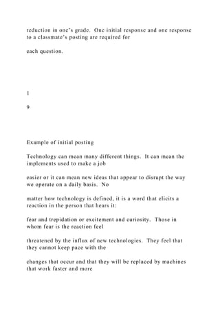 reduction in one’s grade. One initial response and one response
to a classmate’s posting are required for
each question.
1
9
Example of initial posting
Technology can mean many different things. It can mean the
implements used to make a job
easier or it can mean new ideas that appear to disrupt the way
we operate on a daily basis. No
matter how technology is defined, it is a word that elicits a
reaction in the person that hears it:
fear and trepidation or excitement and curiosity. Those in
whom fear is the reaction feel
threatened by the influx of new technologies. They feel that
they cannot keep pace with the
changes that occur and that they will be replaced by machines
that work faster and more
 