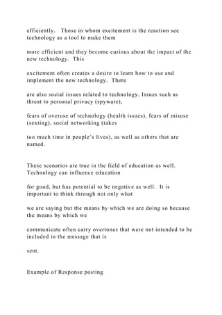 efficiently. Those in whom excitement is the reaction see
technology as a tool to make them
more efficient and they become curious about the impact of the
new technology. This
excitement often creates a desire to learn how to use and
implement the new technology. There
are also social issues related to technology. Issues such as
threat to personal privacy (spyware),
fears of overuse of technology (health issues), fears of misuse
(sexting), social networking (takes
too much time in people’s lives), as well as others that are
named.
These scenarios are true in the field of education as well.
Technology can influence education
for good, but has potential to be negative as well. It is
important to think through not only what
we are saying but the means by which we are doing so because
the means by which we
communicate often carry overtones that were not intended to be
included in the message that is
sent.
Example of Response posting
 