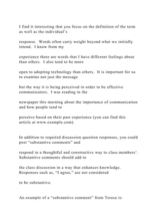 I find it interesting that you focus on the definition of the term
as well as the individual’s
response. Words often carry weight beyond what we initially
intend. I know from my
experience there are words that I have different feelings about
than others. I also tend to be more
open to adopting technology than others. It is important for us
to examine not just the message
but the way it is being perceived in order to be effective
communicators. I was reading in the
newspaper this morning about the importance of communication
and how people tend to
perceive based on their past experience (you can find this
article at www.example.com).
In addition to required discussion question responses, you could
post “substantive comments” and
respond in a thoughtful and constructive way to class members’.
Substantive comments should add to
the class discussion in a way that enhances knowledge.
Responses such as, “I agree,” are not considered
to be substantive.
An example of a “substantive comment” from Teresa is:
 
