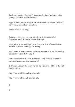 Professor wrote: Theory Y forms the basis of an interesting
core of research literature about
Type A individuals, support or refute findings about Theory Y
or Type A Individuals as related
to this week’s reading.
Teresa: I was just reading an article in the Journal of
Organizational Behavior about that topic.
According to the authors, there is a new line of thought that
further explains McGregor’s theory
and supports a more comprehensive approach to understanding
the contribution that Type A
individuals make in team dynamics. The authors conducted
primary research using a group of
Belhaven University graduate online students. Here’s the link
to the article:
http://www.JOB/march-aprilarticle.
http://www.job/march-aprilarticle
2
0
 