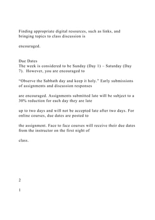 Finding appropriate digital resources, such as links, and
bringing topics to class discussion is
encouraged.
Due Dates
The week is considered to be Sunday (Day 1) – Saturday (Day
7). However, you are encouraged to
“Observe the Sabbath day and keep it holy.” Early submissions
of assignments and discussion responses
are encouraged. Assignments submitted late will be subject to a
30% reduction for each day they are late
up to two days and will not be accepted late after two days. For
online courses, due dates are posted to
the assignment. Face to face courses will receive their due dates
from the instructor on the first night of
class.
2
1
 