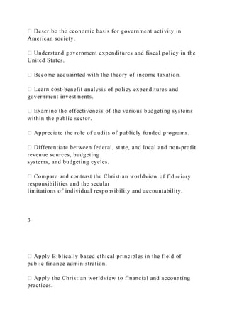 American society.
ures and fiscal policy in the
United States.
-benefit analysis of policy expenditures and
government investments.
within the public sector.
-profit
revenue sources, budgeting
systems, and budgeting cycles.
of fiduciary
responsibilities and the secular
limitations of individual responsibility and accountability.
3
public finance administration.
l and accounting
practices.
 