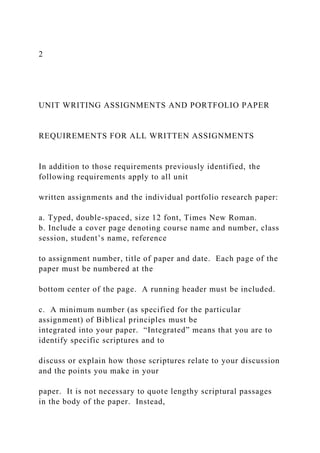 2
UNIT WRITING ASSIGNMENTS AND PORTFOLIO PAPER
REQUIREMENTS FOR ALL WRITTEN ASSIGNMENTS
In addition to those requirements previously identified, the
following requirements apply to all unit
written assignments and the individual portfolio research paper:
a. Typed, double-spaced, size 12 font, Times New Roman.
b. Include a cover page denoting course name and number, class
session, student’s name, reference
to assignment number, title of paper and date. Each page of the
paper must be numbered at the
bottom center of the page. A running header must be included.
c. A minimum number (as specified for the particular
assignment) of Biblical principles must be
integrated into your paper. “Integrated” means that you are to
identify specific scriptures and to
discuss or explain how those scriptures relate to your discussion
and the points you make in your
paper. It is not necessary to quote lengthy scriptural passages
in the body of the paper. Instead,
 