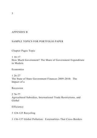 3
APPENDIX B
SAMPLE TOPICS FOR PORTFOLIO PAPER
Chapter Pages Topic
1 16-17
How Much Government? The Share of Government Expenditure
in Modern
Economies
1 26-27
The State of State Government Finances 2009-2010: The
Impact of a
Recession
2 76-77
Agricultural Subsidies, International Trade Restrictions, and
Global
Efficiency
3 124-125 Recycling
3 136-137 Global Pollution: Externalities That Cross Borders
 