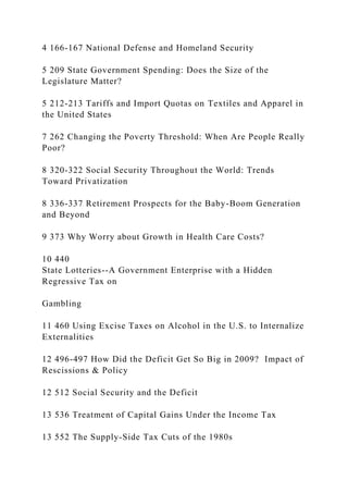 4 166-167 National Defense and Homeland Security
5 209 State Government Spending: Does the Size of the
Legislature Matter?
5 212-213 Tariffs and Import Quotas on Textiles and Apparel in
the United States
7 262 Changing the Poverty Threshold: When Are People Really
Poor?
8 320-322 Social Security Throughout the World: Trends
Toward Privatization
8 336-337 Retirement Prospects for the Baby-Boom Generation
and Beyond
9 373 Why Worry about Growth in Health Care Costs?
10 440
State Lotteries--A Government Enterprise with a Hidden
Regressive Tax on
Gambling
11 460 Using Excise Taxes on Alcohol in the U.S. to Internalize
Externalities
12 496-497 How Did the Deficit Get So Big in 2009? Impact of
Rescissions & Policy
12 512 Social Security and the Deficit
13 536 Treatment of Capital Gains Under the Income Tax
13 552 The Supply-Side Tax Cuts of the 1980s
 