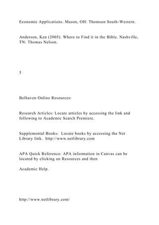 Economic Applications. Mason, OH: Thomson South-Western.
Anderson, Ken (2005). Where to Find it in the Bible. Nashville,
TN: Thomas Nelson.
5
Belhaven Online Resources:
Research Articles: Locate articles by accessing the link and
following to Academic Search Premiere.
Supplemental Books: Locate books by accessing the Net
Library link. http://www.netlibrary.com
APA Quick Reference: APA information in Canvas can be
located by clicking on Resources and then
Academic Help.
http://www.netlibrary.com/
 