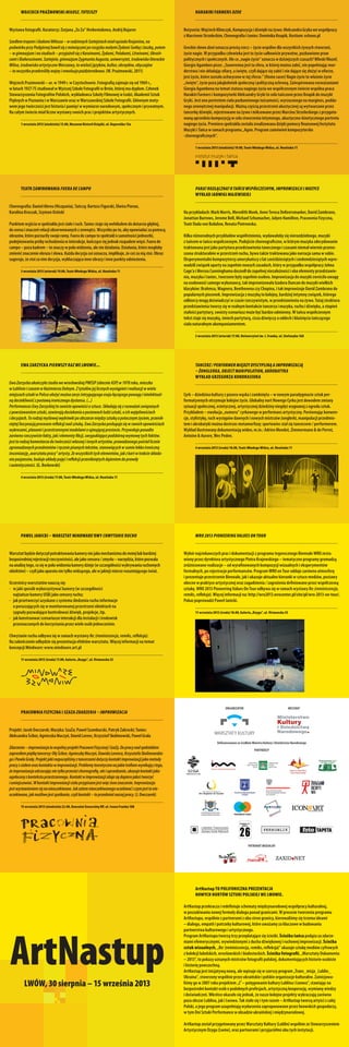 Wojciech Prażmowski Miłosz.Tutejszy
______________________________________________________
Wystawa fotografii. Kuratorzy: Zorjana „Zo Za” Hrebeniukowa, Andrij Bojarov
SzedłemtropemiśladamiMiłosza–wrodzinnychSzetejniachmiałsąsiadaRosjanina,na
podwórkuprzyPodgórnejbawiłsięzmówiącymiporosyjskumałymiŻydamiSońkąiJaszką,potem
–wgimnazjuminastudiach–przyjaźniłsięzKaraimami,Żydami,Polakami,Litwinami,Ukraiń-
camiiBiałorusinami.Szetejnie,gimnazjumZygmuntaAugusta,uniwersytet,środowiskoliterackie
Wilna,środowiskoartystyczneWarszawy,towielośćjęzyków,kultur,obrzędów,obyczajów
–towszystkoprzekreśliływojnyirewolucjapaździernikowa.(W. Prażmowski, 2011)
Wojciech Prażmowski – ur. w 1949 r. w Częstochowie. Fotografią zajmuje się od 1969 r.,
w latach 1927-75 studiował w Wyższej Szkole Fotografii w Brnie, której ma dyplom. Członek
Stowarzyszenia Fotografów Polskich, wykładowca Szkoły Filmowej w Łodzi, Akademii Sztuk
Pięknych w Poznaniu i w Warszawie oraz w Warszawskiej Szkole Fotografii. Głównym moty-
wem jego twórczości jest historia i pamięć w wymiarze narodowym, społecznym i prywatnym.
Na całym świecie miał liczne wystawy swoich prac i projektów artystycznych.
______________________________________________________
1 września 2013 (niedziela) 15.00, Muzeum Historii Książki, ul. Kopernika 15a
Harakiri Farmers Dzoe
______________________________________________________
Reżyseria:WojciechKlimczyk,Kompozycjaidźwiękinażywo:AleksandraGrykawewspółpracy
zMarcinemStrzeleckim,Choreografiaitaniec:DominikaKnapik,Kostium:echooo.pl
Greckie słowo dzoē oznacza prostą rzecz – życie wspólne dla wszystkich żywych stworzeń,
życie nagie. W przypadku człowieka jest to życie całkowicie prywatne, pozbawione praw
politycznych i społecznych. Ale co „nagie życie” oznacza w dzisiejszych czasach? Włoski filozof,
Giorgio Agamben pisze: „Suwerenna jest ta sfera, w której można zabić, nie popełniając mor-
derstwa i nie składając ofiary, a święte, czyli dające się zabić i nie dające się złożyć w ofierze,
jest życie, które zostało uchwycone w tej sferze.” (Homo sacer) Nagie życie to właśnie życie
„święte”, życie poza jakąkolwiek społeczną i polityczną ochroną. Zainspirowana rozważaniami
Giorgia Agambena na temat statusu nagiego życia we współczesnym świecie wspólna praca
Harakiri Farmers i kompozytorki Aleksandry Gryki to solo tańczone przez Knapik do muzyki
Gryki. Jest ono portretem ciała pozbawionego tożsamości, wyrzuconego na margines, podda-
nego zewnętrznej manipulacji. Ważną częścią przestrzeni akustycznej są wytwarzane przez
tancerkę dźwięki, rejestrowane na żywo i miksowane przez Marcina Strzeleckiego z przygoto-
waną uprzednio kompozycją w celu stworzenia intymnego, akustyczno-kinetycznego portretu
nagiego życia. Premiera spektaklu została zrealizowana dzięki pomocy finansowej Instytutu
Muzyki i Tańca w ramach programu „Agon. Program zamówień kompozytorsko
-choreograficznych”.
______________________________________________________
1 września 2013 (niedziela) 19.00, Teatr Młodego Widza, ul. Hnatiuka 11
Teatr Zawirowania Fuera de campo
______________________________________________________
Choreografia: Daniel Abreu (Hiszpania), Tańczą: Bartosz Figurski, Elwira Piorun,
Karolina Kroczak, Szymon Osiński
Punktemwyjściawspektaklujestciałoiruch.Taniecstajesięwehikułemdodotarciagłębiej,
dosensuiznaczeńrelacjiobserwowanychzzewnątrz.Wszystkopoto,abyopowiadaćzapomocą
obrazów,któreporzuciłyswojeramy.Fueradecampotospektaklosamotnościjednostki,
podejmowaniupróbywchodzeniawinterakcje,kończącesięjednakrozpademwięzi.Fuerade
campo–pozakadrem–toznaczywpoluwidzenia,aleniedziałania.Działania,któremogłoby
zmienićznaczenieobrazuisłowa.Każdadecyzjacośoznacza,implikuje,żecośzaniąstoi.Obraz
sugeruje,żestoizanimdecyzja,wykluczającainneobrazyiinnepunktyodniesienia.
______________________________________________________
3 września 2013 (wtorek) 19.00, Teatr Młodego Widza, ul. Hnatiuka 11
Para?Rozłączna?O tańcu współczesnym,improwizacji i muzyce
Wykład Jadwigi Majewskiej
______________________________________________________
Na przykładach: Mark Morris, Meredith Monk, Anne Teresa DeKeersmaeker, David Zambrano,
Jonattan Burrows, Jerome Bell, Michael Schumacher, Julyen Hamilton, Pracownia Fizyczna,
Teatr Dada von Bzdulow, Renata Piotrowska.
Kilka różnorodnych przykładów współistnienia, wydawałoby się nierozdzielnego, muzyki
z tańcem w tańcu współczesnym. Podejście choreograficzne, w którym muzyka zdecydowanie
traktowana jest jako partytura przedstawienia tanecznego i czasami niemal wiernie przeno-
szona strukturalnie w przestrzeń ruchu, bywa także traktowana jako narracja sama w sobie.
Eksperymentalni kompozytorzy amerykańscy z lat sześćdziesiątych i siedemdziesiątych wpro-
wadzili związek oparty na zupełnie nowych zasadach, który w przypadku współpracy Johna
Cage’a i Mercea Cunninghama doszedł do zupełnej niezależności i oba elementy przedstawie-
nia, muzyka i taniec, tworzone były zupełnie osobno. Improwizacja do muzyki zwróciła uwagę
na osobowość samego wykonawcy, tak improwizowała Izadora Duncan do muzyki wielkich
klasyków: Brahmsa, Wagnera, Beethovena czy Chopina, i tak improwizuje David Zambrano do
popularnych piosenek. Improwizacja z muzyką to kolejny, bardziej intymny związek, którego
odbiorcy mogą doświadczyć w czasie rzeczywistym, w przedstawieniu na żywo. Tutaj struktura
przedstawienia tworzy się w realnym kontakcie tancerza i muzyka, ruchu i dźwięku, a stopień
stałości partytury, swoisty scenariusz może być bardzo odmienny. W tańcu współczesnym
tekst staje się muzyką, śmiech partyturą, cisza dźwięczy a oddech i klaśnięcia tańczącego
ciała naturalnym akompaniamentem.
______________________________________________________
3 września 2013 (wtorek) 17.00, Uniwersytet im. I. Franka, ul. Stefanyka 16A
Ewa Zarzycka Pierwszy raz we Lwowie...
______________________________________________________
EwaZarzyckaukończyłastudiawewrocławskiejPWSSP(obecnieASP)w1978roku,mieszka
wLublinieiczasemwKazimierzuDolnym.Ztytułówjejlicznychwystąpieńirealizacjiwwielu
miejscachsztukiwPolsceułożyćmożnazarysintrygującegoesejułączącegopowagęiintelektual-
nądociekliwośćzpostawąironicznegodystansu.(...)
PerformancesEwyZarzyckiejtoswoisteopowieściosztuce.Składająsięzrozważańzwiązanych
zpowstawaniemsztuki,zawierajądociekaniaopostawachludzisztuki,oichwątpliwościach
idecyzjach.Torodzajmyślowejwędrówkipoobszarzemiędzysztukąapotocznymżyciem,przenik-
niętejfascynacjąprocesemrefleksjinadsztuką.EwaZarzyckaposługujesięwswoichopowieściach
wykresami,planamiiprzestrzennymimodelamioujmującejprostocie.Przywołujeponadto
zarównorzeczywistefakty,jakielementyfikcji,uwypuklającepodskórnąwymowętychfaktów.
jesttorodzajkomentarzadotwórczościwłasnejiinnychartystów,prowadzonegopośródlicznie
zgromadzonychprzedmiotówiręczniepisanychtekstów,stanowiącychwsumielekkoironiczną
inscenizację„warsztatupracy”artysty.Zewszystkichtychelementów,jakzkartwtrakcieskłada-
niapasjansów,budujeukładypojęćirefleksjiprzenikniętychdążeniemdoprawdy
iautentyczności. (G. Borkowski)
______________________________________________________
4 września 2013 (środa) 17.00, Teatr Młodego Widza, ul. Hnatiuka 11
Tancerz / performer między dyscypliną a improwizacją
– żonglerka,object manipulation,akrobatyka
Wykład Grzegorza Kondrasiuka
______________________________________________________
Cyrk – dziedzina kultury z pozoru wąska i zamknięta – w nowym paradygmacie sztuk per-
formatywnych otrzymuje kolejne życie. Globalny nurt Nowego Cyrku jest dowodem zmiany
sytuacji społecznej, estetycznej, artystycznej dziedziny niegdyś wygnanej z ogrodu sztuk.
Przykładem – ewolucja „numeru” cyrkowego w performans artystyczny. Porównując konwen-
cje, stylistykę, ruch występów dawnych i nowych mistrzów żonglerki, manipulacji przedmio-
tem i akrobatyki można dostrzec metamorfozę: sportowiec stał się tancerzem / performerem.
Wykład ilustrowany dokumentacją wideo, m.in.: Adrien Mondot, Zimmermann & de Perrot,
Antoine & Aurore, Wes Peden.
______________________________________________________
4 września 2013 (środa) 18.00, Teatr Młodego Widza, ul. Hnatiuka 11
Paweł Janicki – Warsztat mindware’owy Chwytanie ruchu
______________________________________________________
Warsztatbędziedotyczyłpotraktowaniakameryniejakomechanizmudomniejlubbardziej
bezpośredniejrejestracjirzeczywistości,alejakosensora/zmysłu–narzędzia,którepozwala
naanalizętego,cosięwpoluwidzeniakamerydzieje(wszczególnościwykrywaniaruchomych
obiektów)–czylijakoaparatunietylkowidzącego,alewjakiejśmierzerozumiejącegoświat.
Uczestnicy warsztatów nauczą się:
-	 w jaki sposób wykorzystywać kamery (w szczególności
najtańsze kamery USB) jako sensory ruchu;
-	 jak przetworzyć uzyskane z systemu śledzenia ruchu informacje
o poruszających się w monitorowanej przestrzeni obiektach na
sygnały pozwalające kontrolować dźwięk, projekcje, itp.
-	 jak konstruować scenariusze interakcji dla instalacji i środowisk
przeznaczonych do korzystania przez wiele osób jednocześnie.
Chwytanie ruchu odbywa się w ramach wystawy Re:(reminiscencja,remiks,refleksja).
Na zakończenie odbędzie się prezentacja efektów warsztatu. Więcej informacji na temat
koncepcji Mindware: www.mindware.art.pl
______________________________________________________
11 września 2013 (środa) 17.00, Galeria „Dzyga”, ul. Virmenska 35
WRO2013Pioneering Values on Tour
______________________________________________________
Wybór najciekawszych prac i dokumentacji z programu tegorocznego Biennale WRO zesta-
wiony przez dyrektora artystycznego Piotra Krajewskiego – tematyczne programy gromadzą
zróżnicowane realizacje – od wyrafinowanych kompozycji wizualnych i eksperymentów
formalnych, po rejestracje performansów. Program WRO on Tour oddaje zarówno atmosferę
i prezentuje przestrzenie Biennale, jak i ukazuje aktualne kierunki w sztuce mediów, postawy
obecne w praktyce artystycznej oraz zagadnienia / zagrożenia definiowane przez współczesną
sztukę. WRO 2013 Pioneering Values On Tour odbywa się w ramach wystawy Re:(reminiscencja,
remiks,refleksja). Więcej informacji na: http://wro2013.wrocenter.pl/site/pl/wro-2013-on-tour/.
Pokaz poprowadzi Paweł Janicki.
______________________________________________________
11 września 2013 (środa) 18.00, Galeria „Dzyga”, ul. Virmenska 35
Pracownia Fizyczna i SzaZa Zdarzenia – improwizacja
______________________________________________________
Projekt: Jacek Owczarek; Muzyka: SzaZa; Paweł Szamburski, Patryk Zakrocki; Taniec:
AleksandraŚcibor,AgnieszkaMuczyń,DawidLorenc,KrzysztofSkolimowski,PawełGrala
Zdarzenia–improwizacjatowspólnyprojektPracowniFizycznejiSzaZy.Dopracynadspektaklem
zaprosiłempiątkętancerzy:OlęŚcibor,AgnieszkęMuczyń,DawidaLorenca,KrzysztofaSkolimowskie-
goiPawłaGralę.Projektjakirozpoczęliśmyztancerzamidotyczykontaktimprowizacjijakometody
pracyzciałemorazkontaktuwimprowizacji.Problemyteoretycznenajakietrafiamwynikająztego,
żeimprowizacjaodrzucającnietylkoprzecieżchoreografię,aleiuprzedzanie,ukazujekontaktjako
ogołoconyzkontekstuprzestrzennego.Kontaktwimprowizacjizdajesiędopierojakośtworzyć
iumiejscawiać.Wkontaktimprowizacjiciałuprzypisanejestwięcinneznaczenie.Improwizacja
jestwystawieniemsięnanieoczekiwane.Jakzatemnieoczekiwanegooczekiwaćiczymjesttonie-
oczekiwane,jakmożliwejestspotkanie,czylikontakt–toprzedmiotnaszejpracy.(J.Owczarek)
______________________________________________________
15 września 2013 (niedziela) 22.00, Konsulat Generalny RP, ul. Ivana Franka 108
ArtNastup to polifoniczna prezentacja
nowych nurtów sztuki polskiej we Lwowie.
ArtNastup przekracza i redefiniuje schematy międzynarodowej współpracy kulturalnej,
w poszukiwaniu nowej formuły dialogu ponad granicami. W procesie tworzenia programu
ArtNastupu, wspólnie z partnerami z obu stron granicy, kierowaliśmy się trzema ideami
– dialogu, empatii i potrzeby kulturowej, które uważamy za kluczowe w budowaniu
partnerstwa kulturowego i artystycznego.
Program ArtNastupu tworzą trzy przeplatające się ścieżki. Ścieżka tańca podąża za zdarze-
niami efemerycznymi, wywiedzionymi z ducha dźwiękowej i ruchowej improwizacji. Ścieżka
sztuk wizualnych, „Re: (reminiscencja, remiks, refleksja)” ukazuje sztukę mediów cyfrowych
z kolekcji lubelskich, wrocławskich i białostockich. Ścieżka fotografii, „Warsztaty Dokumentu
– 2013”, to pokazy uznanych mistrzów fotografii polskiej, dokumentujących historie osobiste
i historię powszechną.
ArtNastup jest inicjatywą nową, ale wpisuje się w szerszy program „Trans_misja_Lublin_
Ukraina”, stworzony wspólnie przez ukraińskie i polskie organizacje kulturalne. Zainicjowa-
liśmy go w 2007 roku projektem „L² – potęgowanie kultury Lublina i Lwowa”, stawiając na
bezpośredni kontakt osób o podobnych profesjach, artystyczną kooperację, wymianę wiedzy
i doświadczeń. Wkrótce okazało się jednak, że nasze kolejne projekty wykraczają zarówno
poza obszar Lublina, jak i Lwowa. Tak stało się i tym razem – ArtNastup tworzą artyści z całej
Polski, a jego program uzupełniają wydarzenia zaproponowane przez lwowskich gospodarzy,
w tym Dni Sztuki Performance w obsadzie ukraińskiej i międzynarodowej.
ArtNastup został przygotowany przez Warsztaty Kultury (Lublin) wspólnie ze Stowarzyszeniem
Artystycznym Dzyga (Lwów), oraz partnerami i przyjaciółmi obu tych instytucji.
ArtNastup
lwów, 30 sierpnia – 15 września 2013
Patronat Medialny
Organizator Mecenat
Partnerzy
Lwowski Uniwersytet im. Iwana
Frankapy Środkowo-Wschodniej
Dofinansowano ze środków Ministra Kultury i Dziedzictwa Narodowego
 