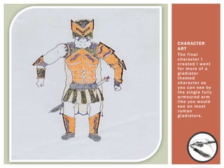 The final
character I
created I went
for more of a
gladiator
themed
character as
you can see by
the single fully
armoured arm
like you would
see on most
roman
gladiators.
CHARACTER
ART
 