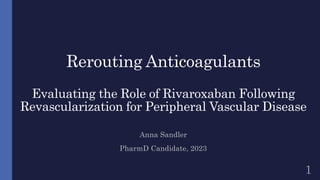 Rerouting Anticoagulants
Evaluating the Role of Rivaroxaban Following
Revascularization for Peripheral Vascular Disease
Anna Sandler
PharmD Candidate, 2023
1
 