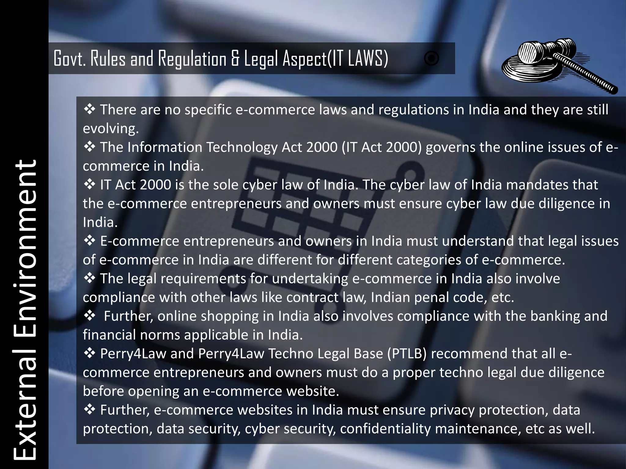 Govt. Rules and Regulation & Legal Aspect(IT LAWS)       

                            There are no specific e-commerce laws and regulations in India and they are still
                           evolving.
                            The Information Technology Act 2000 (IT Act 2000) governs the online issues of e-
External Environment


                           commerce in India.
                            IT Act 2000 is the sole cyber law of India. The cyber law of India mandates that
                           the e-commerce entrepreneurs and owners must ensure cyber law due diligence in
                           India.
                            E-commerce entrepreneurs and owners in India must understand that legal issues
                           of e-commerce in India are different for different categories of e-commerce.
                            The legal requirements for undertaking e-commerce in India also involve
                           compliance with other laws like contract law, Indian penal code, etc.
                            Further, online shopping in India also involves compliance with the banking and
                           financial norms applicable in India.
                            Perry4Law and Perry4Law Techno Legal Base (PTLB) recommend that all e-
                           commerce entrepreneurs and owners must do a proper techno legal due diligence
                           before opening an e-commerce website.
                            Further, e-commerce websites in India must ensure privacy protection, data
                           protection, data security, cyber security, confidentiality maintenance, etc as well.
 