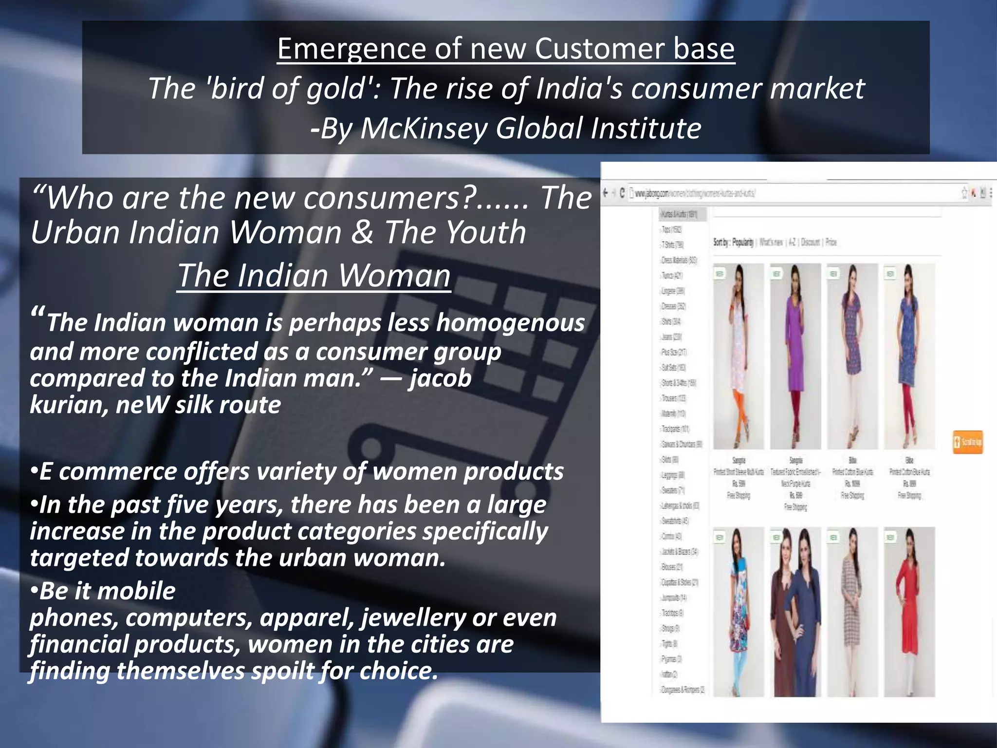 Emergence of new Customer base
          The 'bird of gold': The rise of India's consumer market
                       -By McKinsey Global Institute

“Who are the new consumers?...... The
Urban Indian Woman & The Youth
            The Indian Woman
“The Indian woman is perhaps less homogenous
and more conflicted as a consumer group
compared to the Indian man.” — jacob
kurian, neW silk route

•E commerce offers variety of women products
•In the past five years, there has been a large
increase in the product categories specifically
targeted towards the urban woman.
•Be it mobile
phones, computers, apparel, jewellery or even
financial products, women in the cities are
finding themselves spoilt for choice.
 