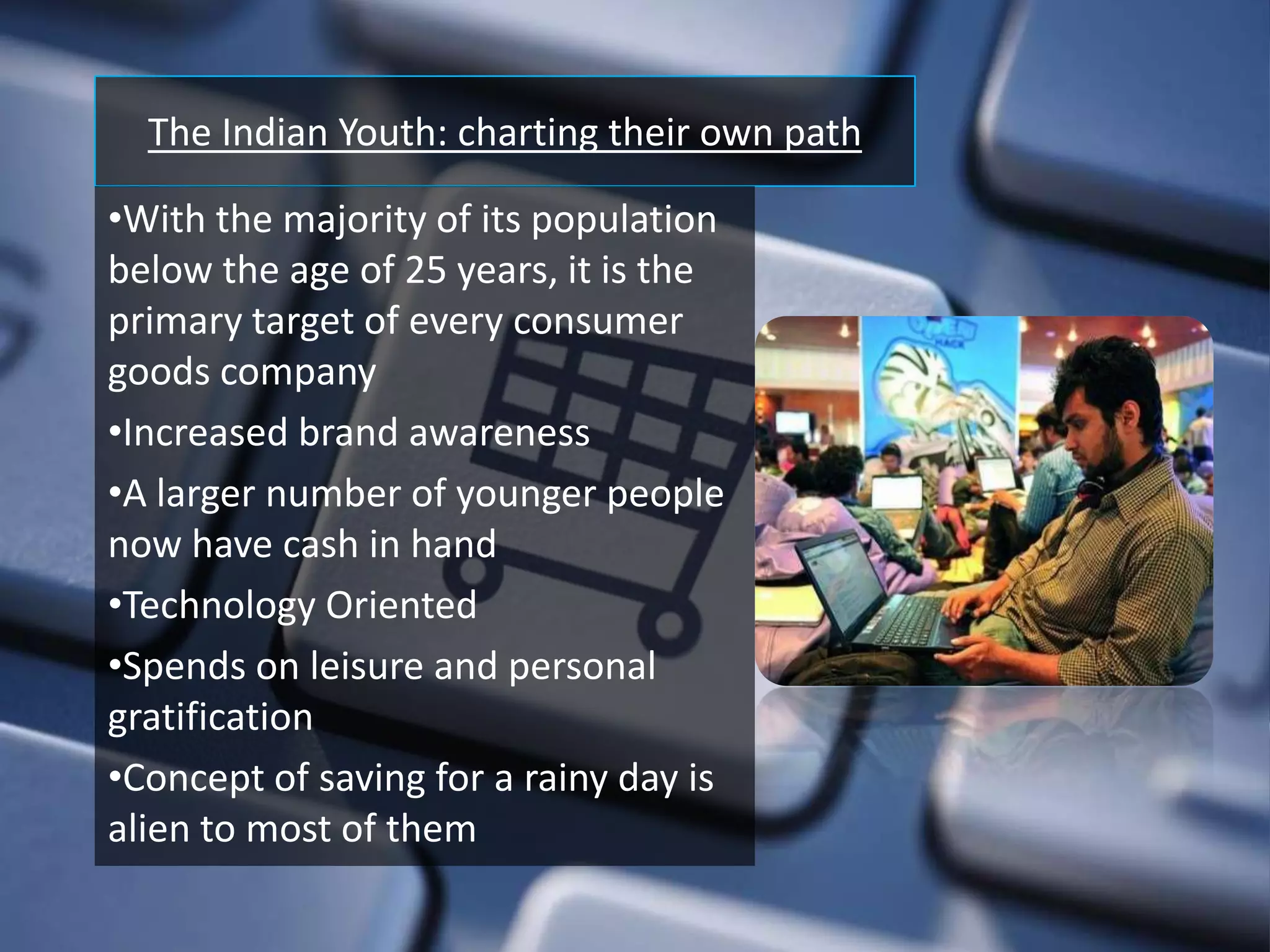 The Indian Youth: charting their own path

•With the majority of its population
below the age of 25 years, it is the
primary target of every consumer
goods company
•Increased brand awareness
•A larger number of younger people
now have cash in hand
•Technology Oriented
•Spends on leisure and personal
gratification
•Concept of saving for a rainy day is
alien to most of them
 