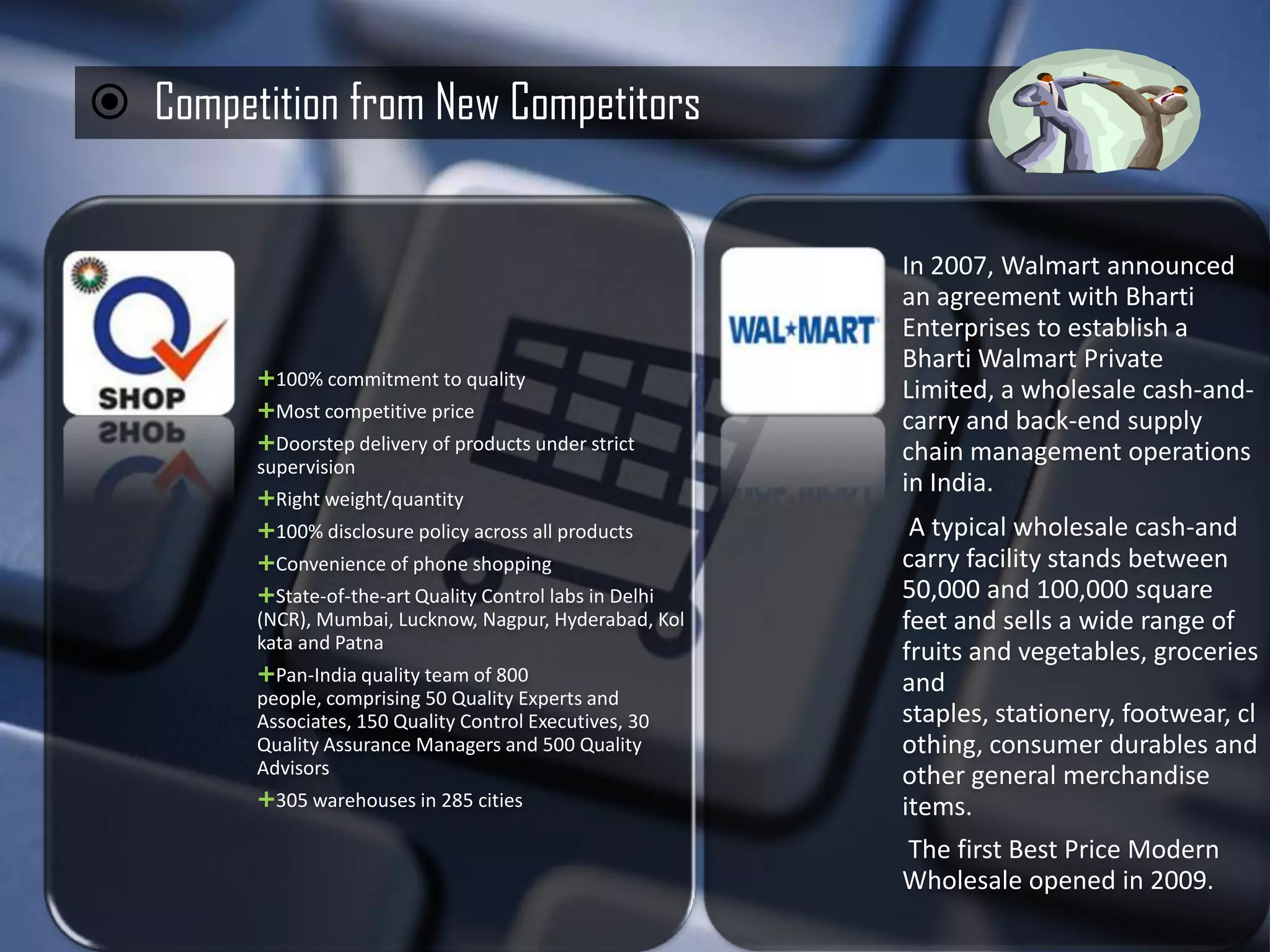  Competition from New Competitors


                                                           In 2007, Walmart announced
                                                           an agreement with Bharti
                                                           Enterprises to establish a
                                                           Bharti Walmart Private
         100% commitment to quality
                                                           Limited, a wholesale cash-and-
         Most competitive price
                                                           carry and back-end supply
         Doorstep delivery of products under strict       chain management operations
         supervision
                                                           in India.
         Right weight/quantity
         100% disclosure policy across all products        A typical wholesale cash-and
         Convenience of phone shopping                    carry facility stands between
         State-of-the-art Quality Control labs in Delhi   50,000 and 100,000 square
         (NCR), Mumbai, Lucknow, Nagpur, Hyderabad, Kol    feet and sells a wide range of
         kata and Patna
                                                           fruits and vegetables, groceries
         Pan-India quality team of 800                    and
         people, comprising 50 Quality Experts and
         Associates, 150 Quality Control Executives, 30    staples, stationery, footwear, cl
         Quality Assurance Managers and 500 Quality        othing, consumer durables and
         Advisors                                          other general merchandise
         305 warehouses in 285 cities                     items.
                                                           The first Best Price Modern
                                                           Wholesale opened in 2009.
 