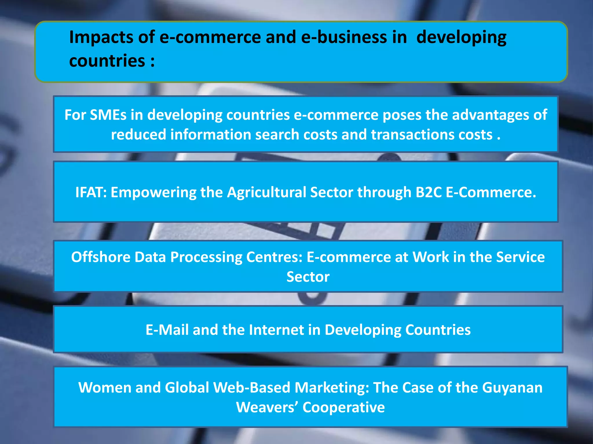 Impacts of e-commerce and e-business in developing
countries :

For SMEs in developing countries e-commerce poses the advantages of
      reduced information search costs and transactions costs .


 IFAT: Empowering the Agricultural Sector through B2C E-Commerce.


Offshore Data Processing Centres: E-commerce at Work in the Service
                              Sector


           E-Mail and the Internet in Developing Countries


 Women and Global Web-Based Marketing: The Case of the Guyanan
                    Weavers’ Cooperative
 