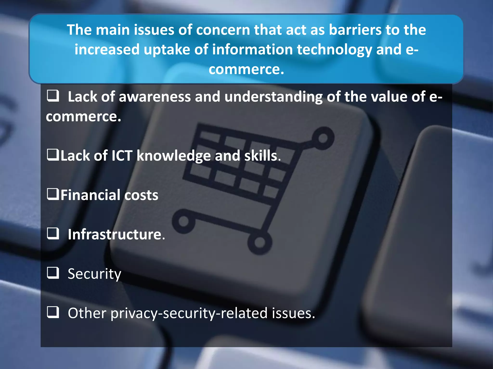 The main issues of concern that act as barriers to the
    increased uptake of information technology and e-
                        commerce.
 Lack of awareness and understanding of the value of e-
commerce.

Lack of ICT knowledge and skills.

Financial costs

 Infrastructure.

 Security

 Other privacy-security-related issues.
 
