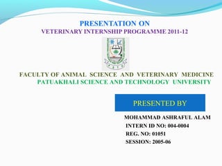 FACULTY OF ANIMAL SCIENCE AND VETERINARY MEDICINE
PATUAKHALI SCIENCE AND TECHNOLOGY UNIVERSITY
PRESENTED BY
MOHAMMAD ASHRAFUL ALAM
INTERN ID NO: 004-0004
REG. NO: 01051
SESSION: 2005-06
 