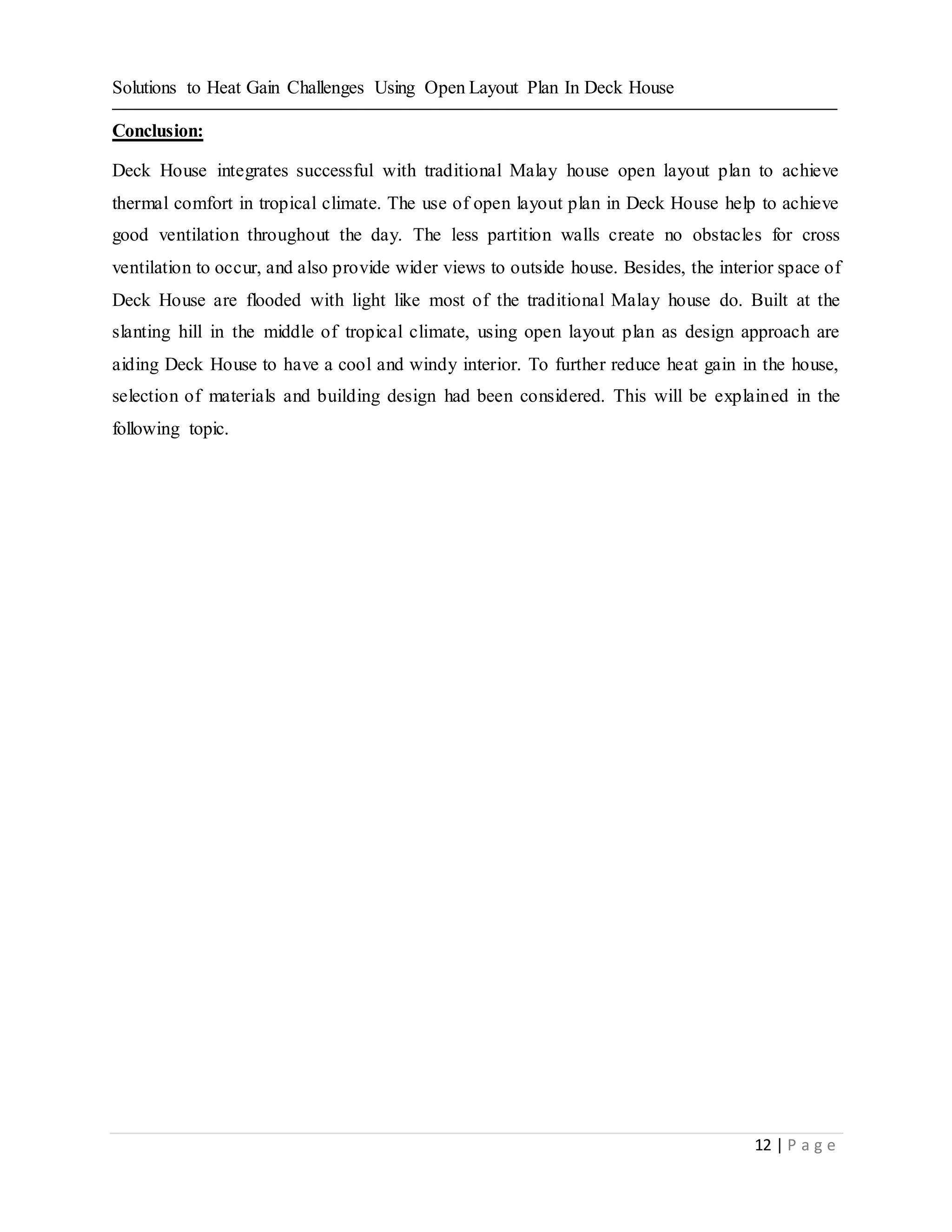 Solutions to Heat Gain Challenges Using Open Layout Plan In Deck House
12 | P a g e
Conclusion:
Deck House integrates successful with traditional Malay house open layout plan to achieve
thermal comfort in tropical climate. The use of open layout plan in Deck House help to achieve
good ventilation throughout the day. The less partition walls create no obstacles for cross
ventilation to occur, and also provide wider views to outside house. Besides, the interior space of
Deck House are flooded with light like most of the traditional Malay house do. Built at the
slanting hill in the middle of tropical climate, using open layout plan as design approach are
aiding Deck House to have a cool and windy interior. To further reduce heat gain in the house,
selection of materials and building design had been considered. This will be explained in the
following topic.
 