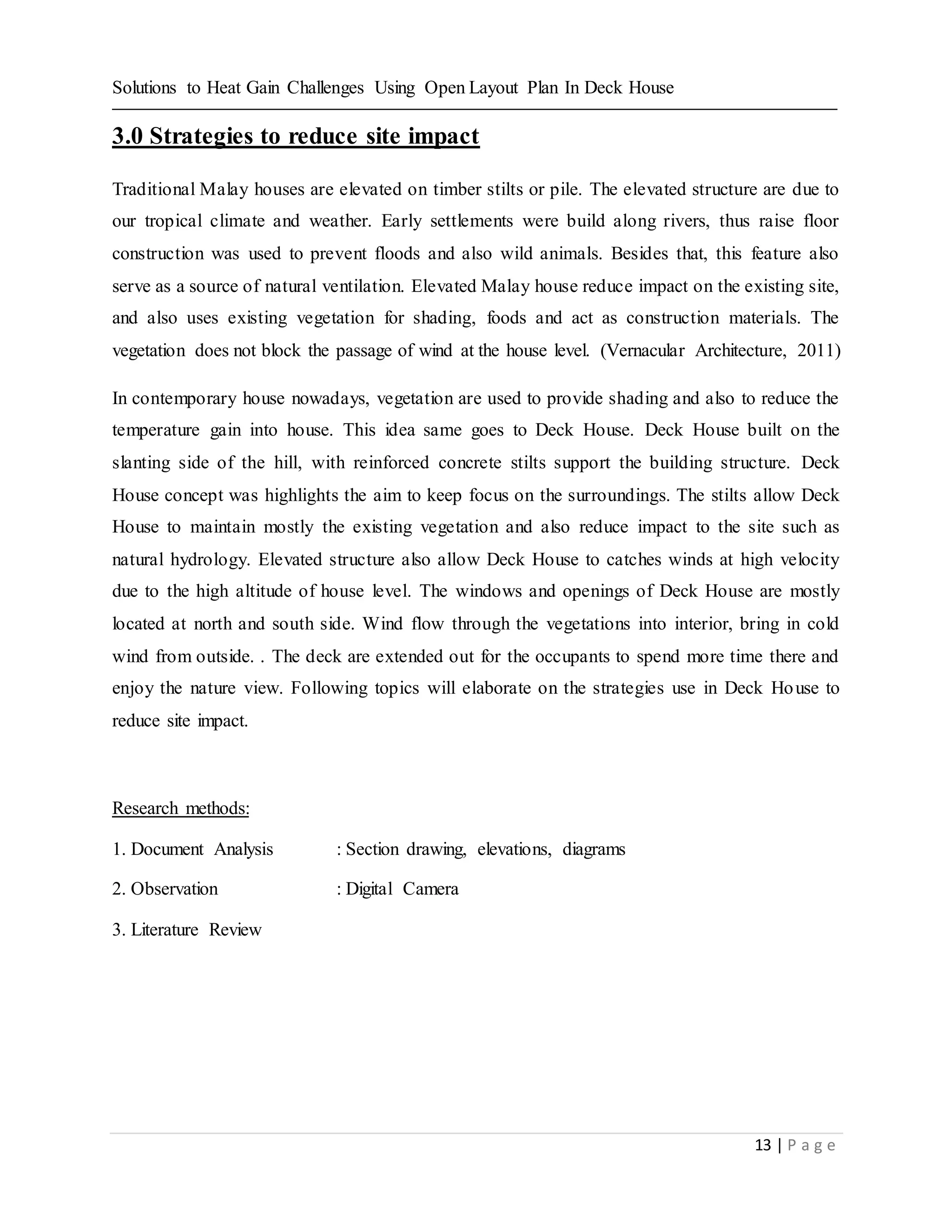 Solutions to Heat Gain Challenges Using Open Layout Plan In Deck House
13 | P a g e
3.0 Strategies to reduce site impact
Traditional Malay houses are elevated on timber stilts or pile. The elevated structure are due to
our tropical climate and weather. Early settlements were build along rivers, thus raise floor
construction was used to prevent floods and also wild animals. Besides that, this feature also
serve as a source of natural ventilation. Elevated Malay house reduce impact on the existing site,
and also uses existing vegetation for shading, foods and act as construction materials. The
vegetation does not block the passage of wind at the house level. (Vernacular Architecture, 2011)
In contemporary house nowadays, vegetation are used to provide shading and also to reduce the
temperature gain into house. This idea same goes to Deck House. Deck House built on the
slanting side of the hill, with reinforced concrete stilts support the building structure. Deck
House concept was highlights the aim to keep focus on the surroundings. The stilts allow Deck
House to maintain mostly the existing vegetation and also reduce impact to the site such as
natural hydrology. Elevated structure also allow Deck House to catches winds at high velocity
due to the high altitude of house level. The windows and openings of Deck House are mostly
located at north and south side. Wind flow through the vegetations into interior, bring in cold
wind from outside. . The deck are extended out for the occupants to spend more time there and
enjoy the nature view. Following topics will elaborate on the strategies use in Deck House to
reduce site impact.
Research methods:
1. Document Analysis : Section drawing, elevations, diagrams
2. Observation : Digital Camera
3. Literature Review
 