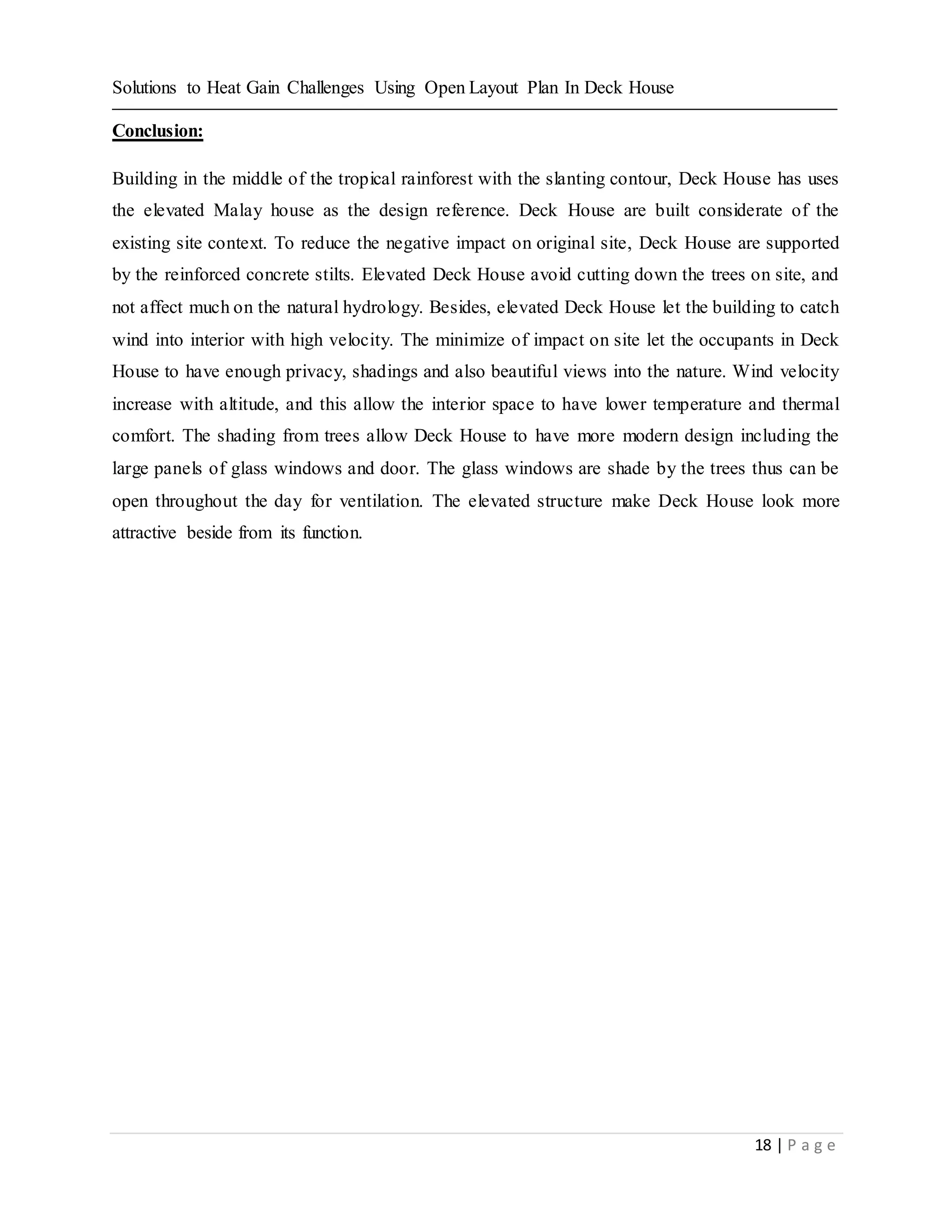 Solutions to Heat Gain Challenges Using Open Layout Plan In Deck House
18 | P a g e
Conclusion:
Building in the middle of the tropical rainforest with the slanting contour, Deck House has uses
the elevated Malay house as the design reference. Deck House are built considerate of the
existing site context. To reduce the negative impact on original site, Deck House are supported
by the reinforced concrete stilts. Elevated Deck House avoid cutting down the trees on site, and
not affect much on the natural hydrology. Besides, elevated Deck House let the building to catch
wind into interior with high velocity. The minimize of impact on site let the occupants in Deck
House to have enough privacy, shadings and also beautiful views into the nature. Wind velocity
increase with altitude, and this allow the interior space to have lower temperature and thermal
comfort. The shading from trees allow Deck House to have more modern design including the
large panels of glass windows and door. The glass windows are shade by the trees thus can be
open throughout the day for ventilation. The elevated structure make Deck House look more
attractive beside from its function.
 