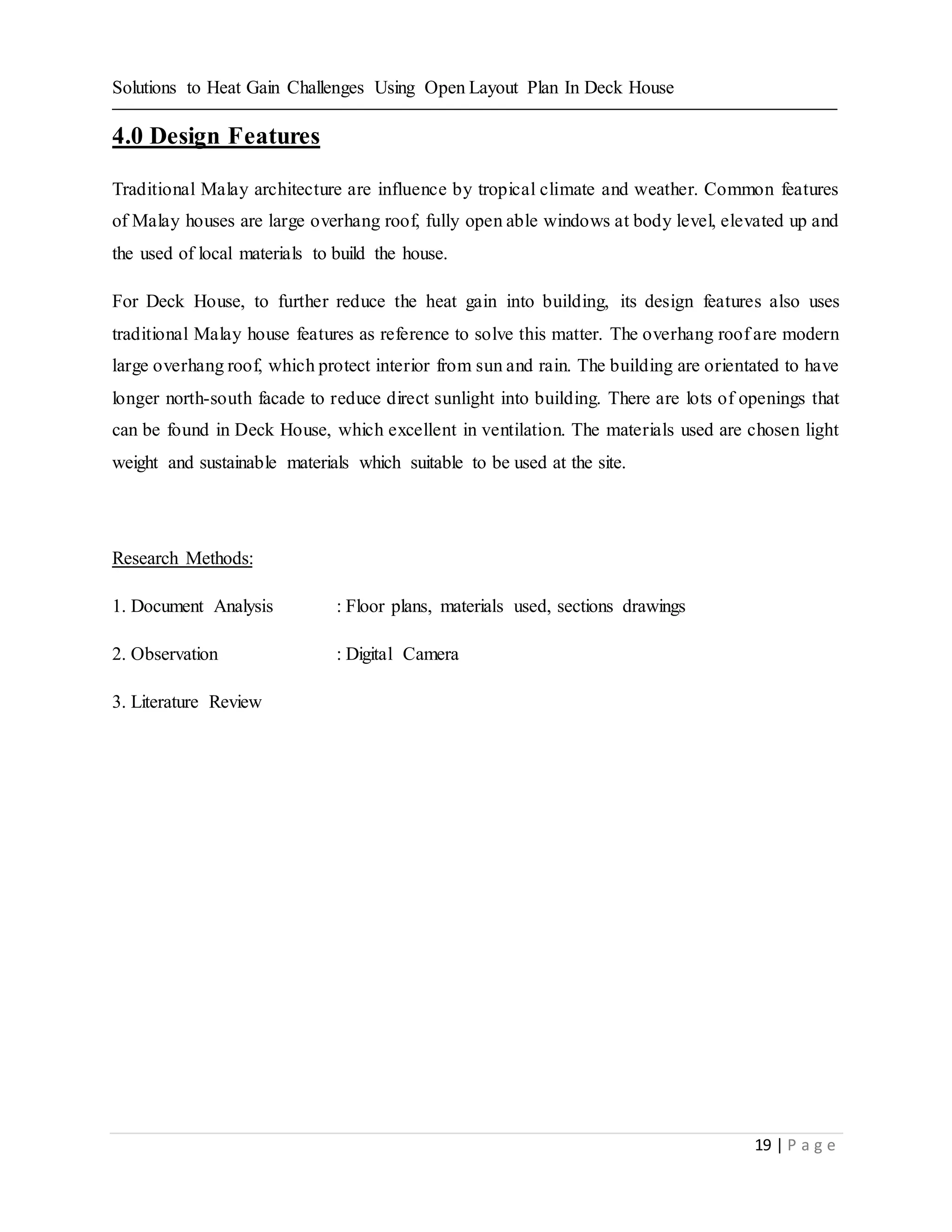 Solutions to Heat Gain Challenges Using Open Layout Plan In Deck House
19 | P a g e
4.0 Design Features
Traditional Malay architecture are influence by tropical climate and weather. Common features
of Malay houses are large overhang roof, fully open able windows at body level, elevated up and
the used of local materials to build the house.
For Deck House, to further reduce the heat gain into building, its design features also uses
traditional Malay house features as reference to solve this matter. The overhang roof are modern
large overhang roof, which protect interior from sun and rain. The building are orientated to have
longer north-south facade to reduce direct sunlight into building. There are lots of openings that
can be found in Deck House, which excellent in ventilation. The materials used are chosen light
weight and sustainable materials which suitable to be used at the site.
Research Methods:
1. Document Analysis : Floor plans, materials used, sections drawings
2. Observation : Digital Camera
3. Literature Review
 