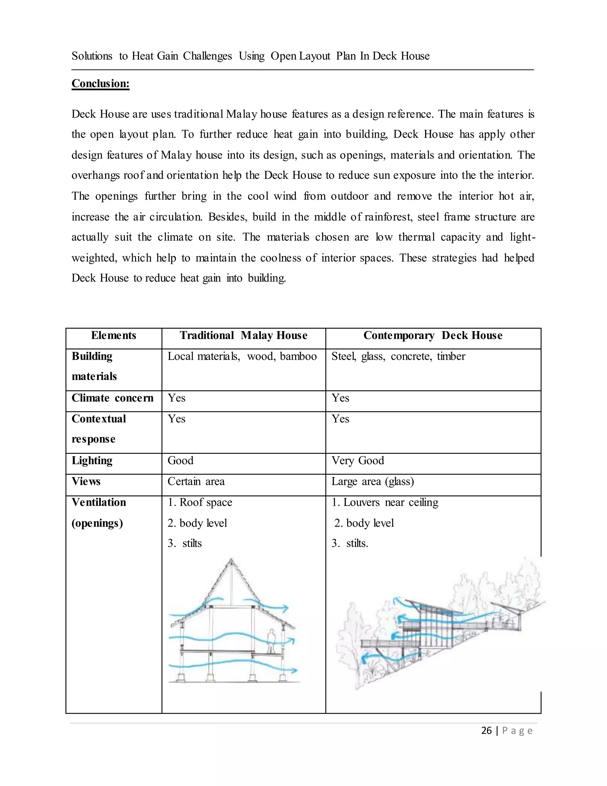 Solutions to Heat Gain Challenges Using Open Layout Plan In Deck House
26 | P a g e
Conclusion:
Deck House are uses traditional Malay house features as a design reference. The main features is
the open layout plan. To further reduce heat gain into building, Deck House has apply other
design features of Malay house into its design, such as openings, materials and orientation. The
overhangs roof and orientation help the Deck House to reduce sun exposure into the the interior.
The openings further bring in the cool wind from outdoor and remove the interior hot air,
increase the air circulation. Besides, build in the middle of rainforest, steel frame structure are
actually suit the climate on site. The materials chosen are low thermal capacity and light-
weighted, which help to maintain the coolness of interior spaces. These strategies had helped
Deck House to reduce heat gain into building.
Elements Traditional Malay House Contemporary Deck House
Building
materials
Local materials, wood, bamboo Steel, glass, concrete, timber
Climate concern Yes Yes
Contextual
response
Yes Yes
Lighting Good Very Good
Views Certain area Large area (glass)
Ventilation
(openings)
1. Roof space
2. body level
3. stilts
1. Louvers near ceiling
2. body level
3. stilts.
 