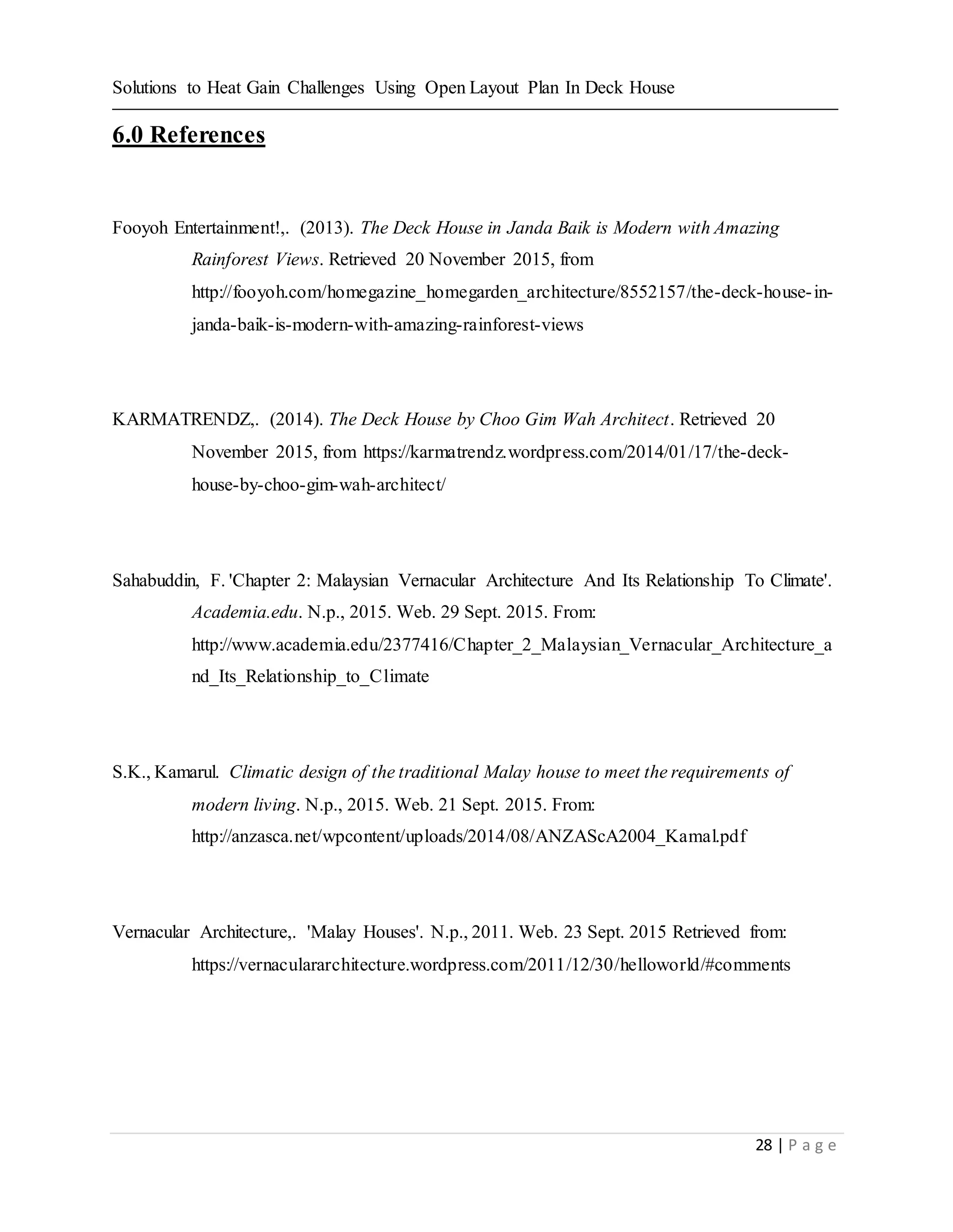 Solutions to Heat Gain Challenges Using Open Layout Plan In Deck House
28 | P a g e
6.0 References
Fooyoh Entertainment!,. (2013). The Deck House in Janda Baik is Modern with Amazing
Rainforest Views. Retrieved 20 November 2015, from
http://fooyoh.com/homegazine_homegarden_architecture/8552157/the-deck-house-in-
janda-baik-is-modern-with-amazing-rainforest-views
KARMATRENDZ,. (2014). The Deck House by Choo Gim Wah Architect. Retrieved 20
November 2015, from https://karmatrendz.wordpress.com/2014/01/17/the-deck-
house-by-choo-gim-wah-architect/
Sahabuddin, F. 'Chapter 2: Malaysian Vernacular Architecture And Its Relationship To Climate'.
Academia.edu. N.p., 2015. Web. 29 Sept. 2015. From:
http://www.academia.edu/2377416/Chapter_2_Malaysian_Vernacular_Architecture_a
nd_Its_Relationship_to_Climate
S.K., Kamarul. Climatic design of the traditional Malay house to meet the requirements of
modern living. N.p., 2015. Web. 21 Sept. 2015. From:
http://anzasca.net/wpcontent/uploads/2014/08/ANZAScA2004_Kamal.pdf
Vernacular Architecture,. 'Malay Houses'. N.p., 2011. Web. 23 Sept. 2015 Retrieved from:
https://vernaculararchitecture.wordpress.com/2011/12/30/helloworld/#comments
 