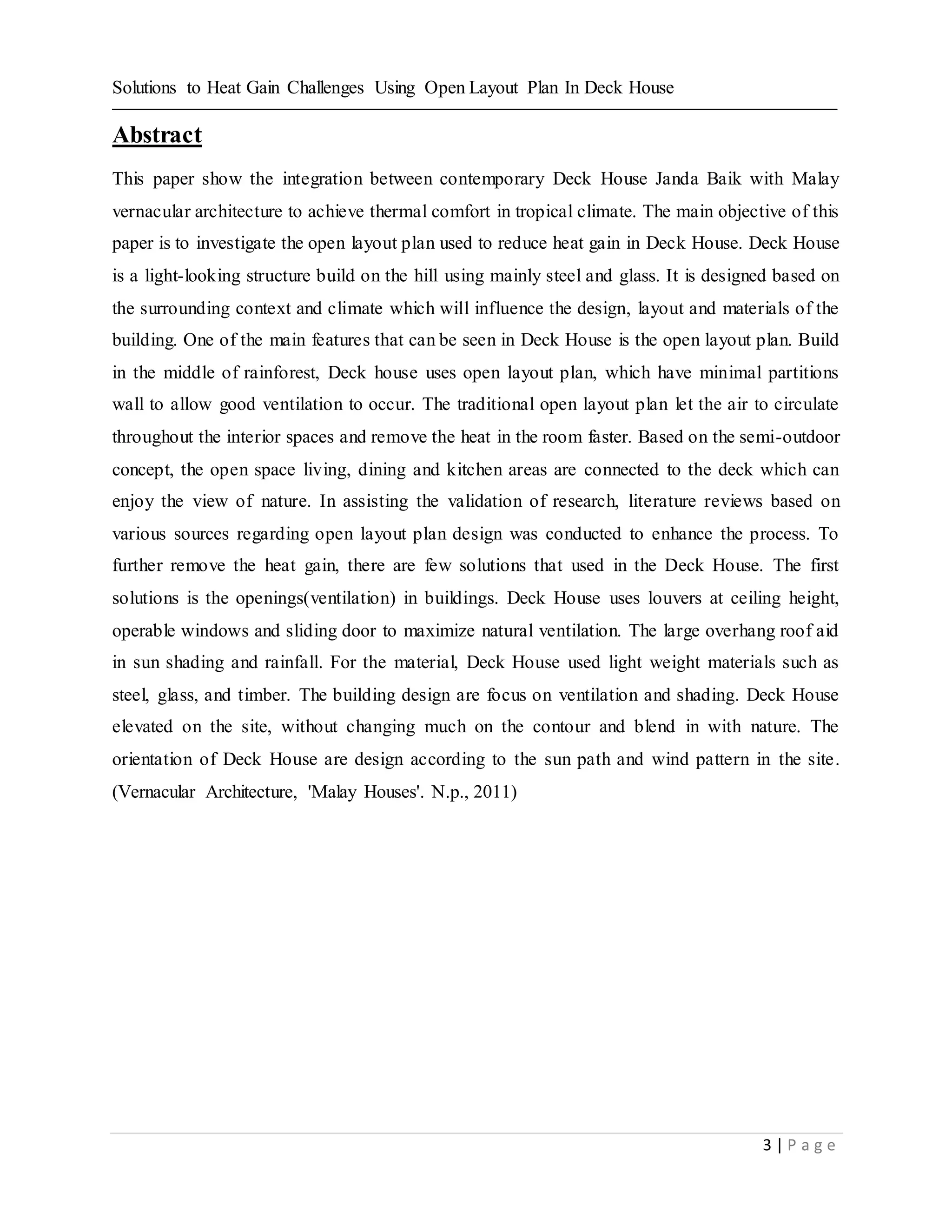 Solutions to Heat Gain Challenges Using Open Layout Plan In Deck House
3 | P a g e
Abstract
This paper show the integration between contemporary Deck House Janda Baik with Malay
vernacular architecture to achieve thermal comfort in tropical climate. The main objective of this
paper is to investigate the open layout plan used to reduce heat gain in Deck House. Deck House
is a light-looking structure build on the hill using mainly steel and glass. It is designed based on
the surrounding context and climate which will influence the design, layout and materials of the
building. One of the main features that can be seen in Deck House is the open layout plan. Build
in the middle of rainforest, Deck house uses open layout plan, which have minimal partitions
wall to allow good ventilation to occur. The traditional open layout plan let the air to circulate
throughout the interior spaces and remove the heat in the room faster. Based on the semi-outdoor
concept, the open space living, dining and kitchen areas are connected to the deck which can
enjoy the view of nature. In assisting the validation of research, literature reviews based on
various sources regarding open layout plan design was conducted to enhance the process. To
further remove the heat gain, there are few solutions that used in the Deck House. The first
solutions is the openings(ventilation) in buildings. Deck House uses louvers at ceiling height,
operable windows and sliding door to maximize natural ventilation. The large overhang roof aid
in sun shading and rainfall. For the material, Deck House used light weight materials such as
steel, glass, and timber. The building design are focus on ventilation and shading. Deck House
elevated on the site, without changing much on the contour and blend in with nature. The
orientation of Deck House are design according to the sun path and wind pattern in the site.
(Vernacular Architecture, 'Malay Houses'. N.p., 2011)
 